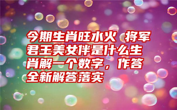 今期生肖旺水火 将军君王美女伴是什么生肖解一个数字，作答全新解答落实