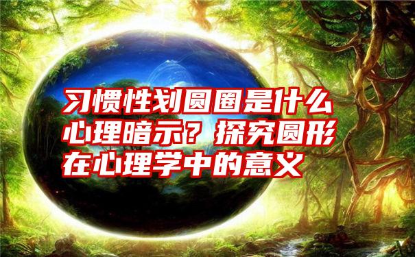 习惯性划圆圈是什么心理暗示？探究圆形在心理学中的意义