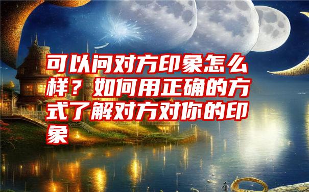 可以问对方印象怎么样？如何用正确的方式了解对方对你的印象