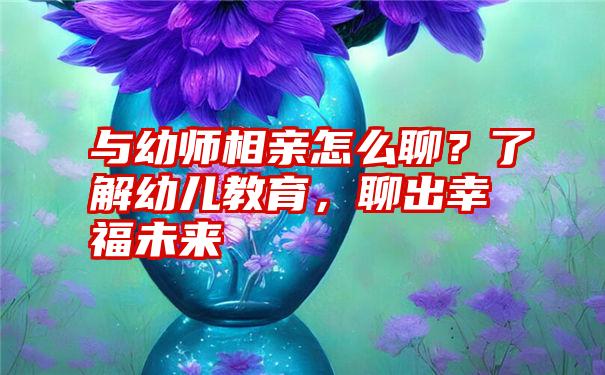 与幼师相亲怎么聊？了解幼儿教育，聊出幸福未来