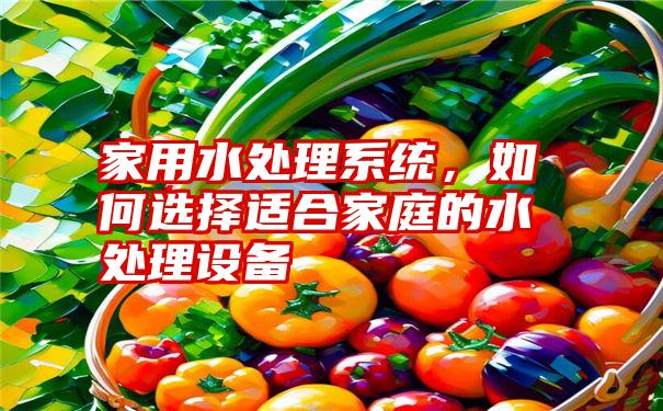 家用水处理系统，如何选择适合家庭的水处理设备