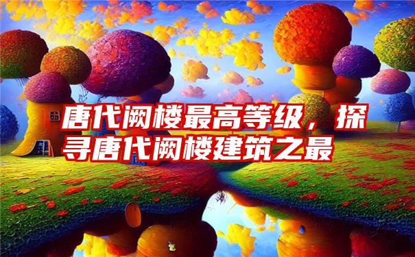 唐代阙楼最高等级，探寻唐代阙楼建筑之最