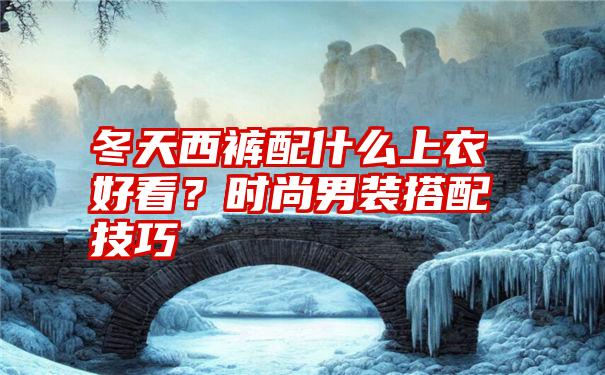 冬天西裤配什么上衣好看？时尚男装搭配技巧