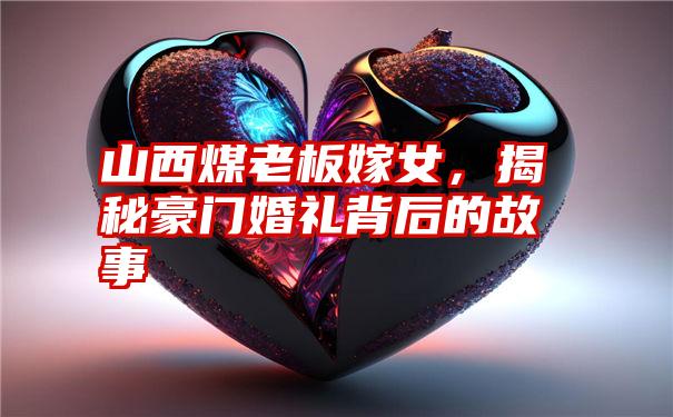 山西煤老板嫁女,揭秘豪门婚礼背后的故事