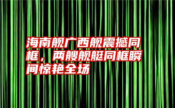 海南舰广西舰震撼同框,两艘舰艇同框瞬间惊艳全场