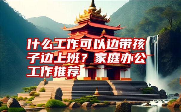 什么工作可以边带孩子边上班？家庭办公工作推荐