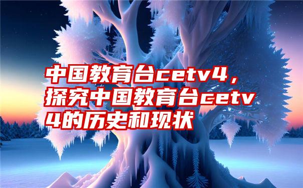 中国教育台cetv4，探究中国教育台cetv4的历史和现状