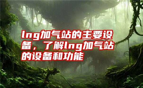 lng加气站的主要设备，了解lng加气站的设备和功能