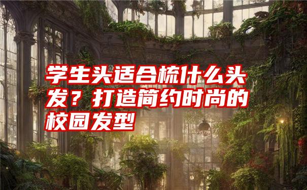 学生头适合梳什么头发？打造简约时尚的校园发型