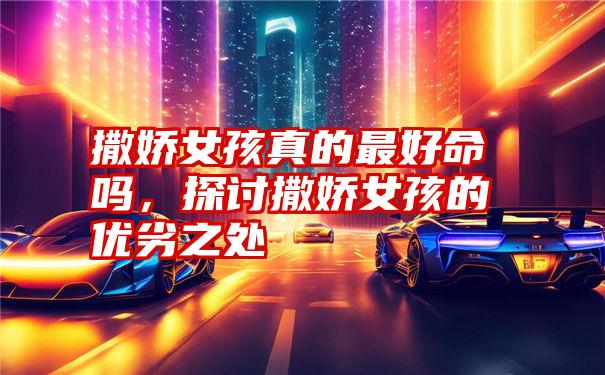 撒娇女孩真的最好命吗,探讨撒娇女孩的优劣之处