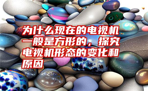 为什么现在的电视机一般是方形的，探究电视机形态的变化和原因