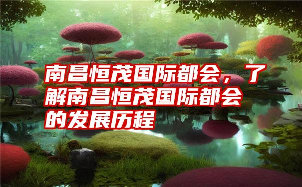 南昌恒茂国际都会，了解南昌恒茂国际都会的发展历程