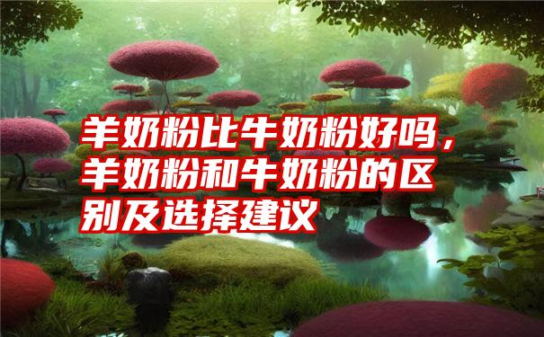 羊奶粉比牛奶粉好吗，羊奶粉和牛奶粉的区别及选择建议