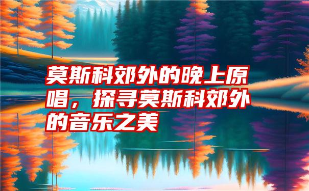 莫斯科郊外的晚上原唱，探寻莫斯科郊外的音乐之美