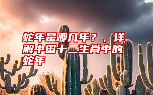 蛇年是哪几年？，详解中国十二生肖中的蛇年