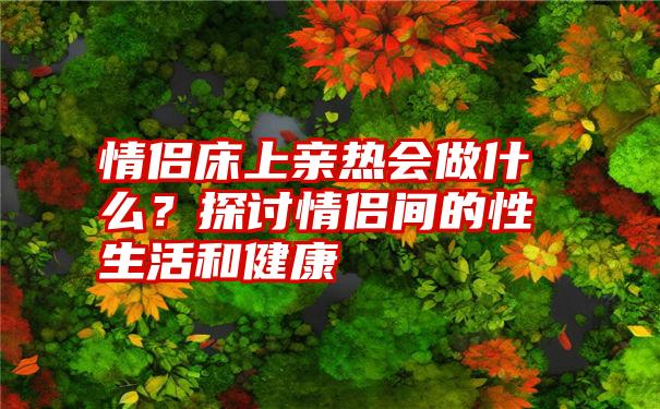 情侣床上亲热会做什么？探讨情侣间的性生活和健康