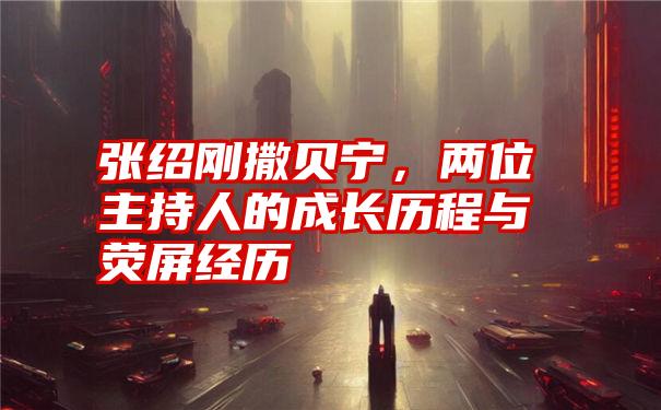 张绍刚撒贝宁,两位主持人的成长历程与荧屏经历