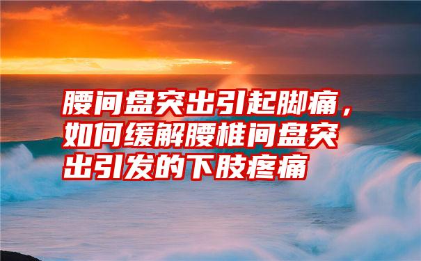 腰间盘突出引起脚痛，如何缓解腰椎间盘突出引发的下肢疼痛