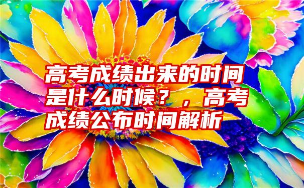 高考成绩出来的时间是什么时候？，高考成绩公布时间解析