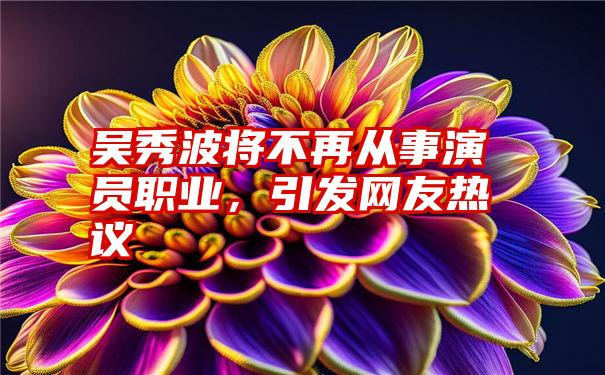 吴秀波将不再从事演员职业,引发网友热议