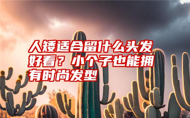 人矮适合留什么头发好看？小个子也能拥有时尚发型