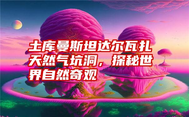 土库曼斯坦达尔瓦扎天然气坑洞，探秘世界自然奇观