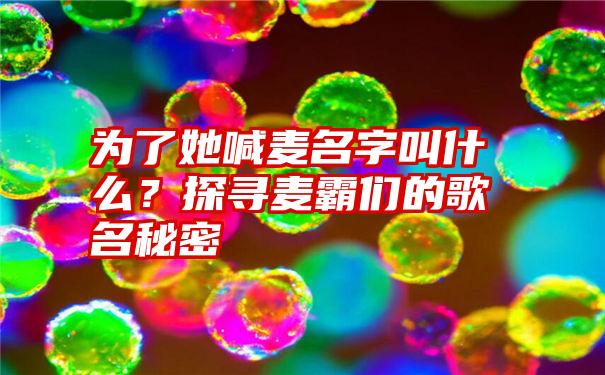 为了她喊麦名字叫什么？探寻麦霸们的歌名秘密