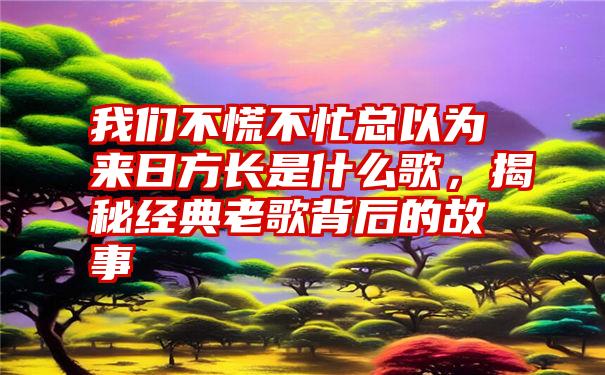 我们不慌不忙总以为来日方长是什么歌，揭秘经典老歌背后的故事