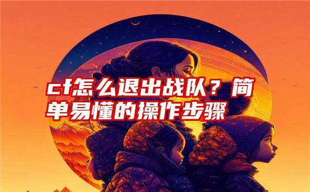 cf怎么退出战队？简单易懂的操作步骤