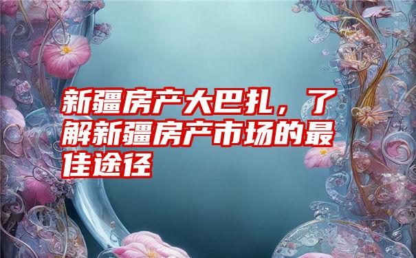 新疆房产大巴扎，了解新疆房产市场的最佳途径