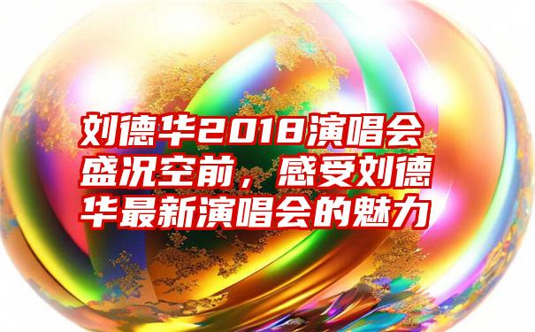 刘德华2018演唱会盛况空前，感受刘德华最新演唱会的魅力