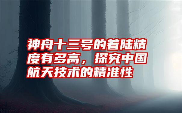 神舟十三号的着陆精度有多高，探究中国航天技术的精准性