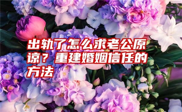 出轨了怎么求老公原谅？重建婚姻信任的方法