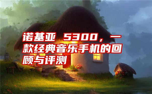 诺基亚 5300，一款经典音乐手机的回顾与评测