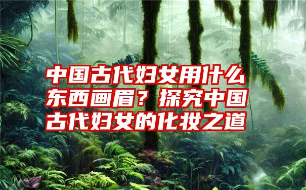 中国古代妇女用什么东西画眉?探究中国古代妇女的化妆之道