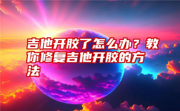 吉他开胶了怎么办？教你修复吉他开胶的方法