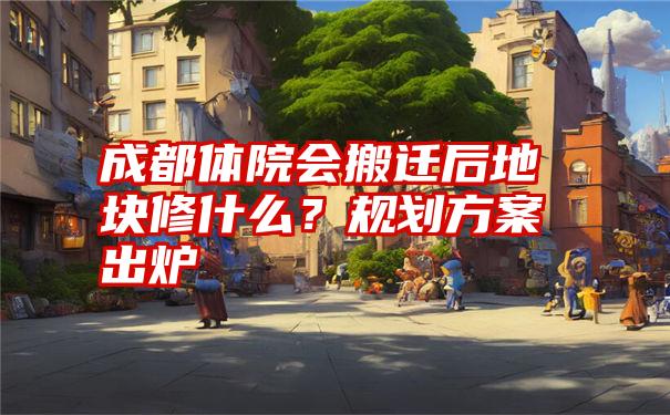 成都体院会搬迁后地块修什么？规划方案出炉