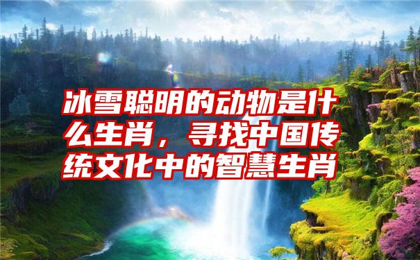 冰雪聪明的动物是什么生肖,寻找中国传统文化中的智慧生肖