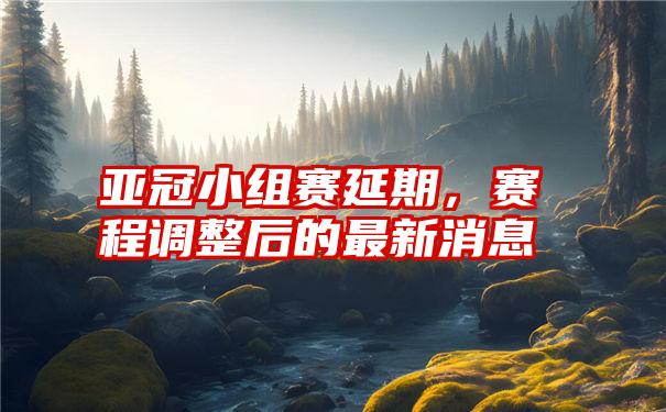 亚冠小组赛延期，赛程调整后的最新消息