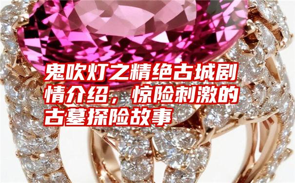 鬼吹灯之精绝古城剧情介绍，惊险刺激的古墓探险故事