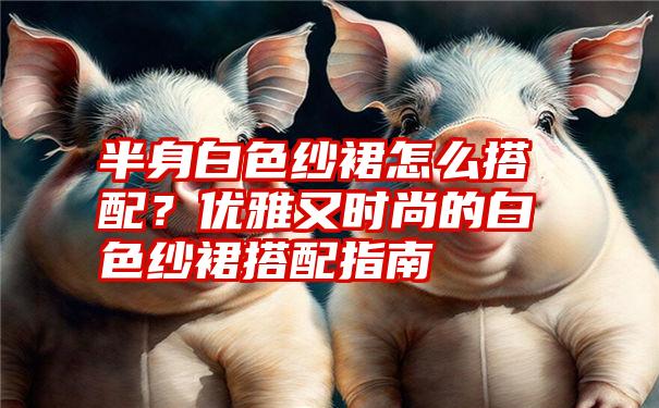 半身白色纱裙怎么搭配？优雅又时尚的白色纱裙搭配指南