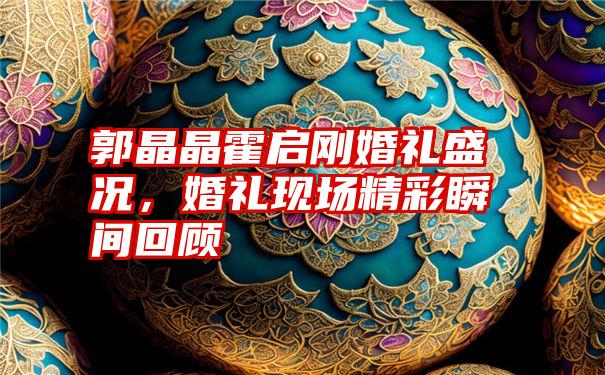 郭晶晶霍启刚婚礼盛况,婚礼现场精彩瞬间回顾