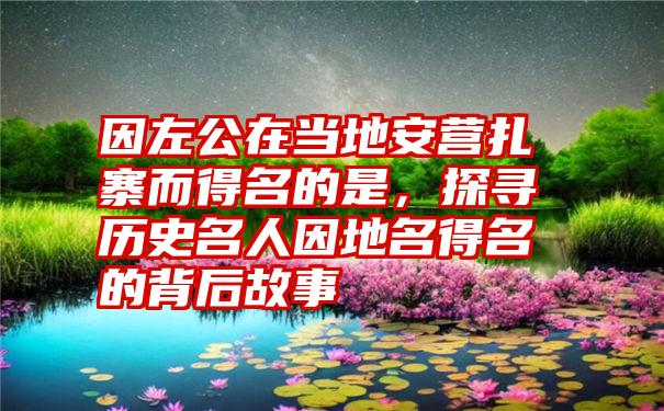 因左公在当地安营扎寨而得名的是，探寻历史名人因地名得名的背后故事