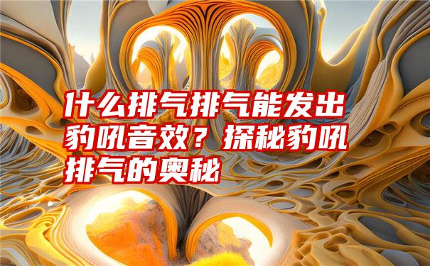 什么排气排气能发出豹吼音效？探秘豹吼排气的奥秘