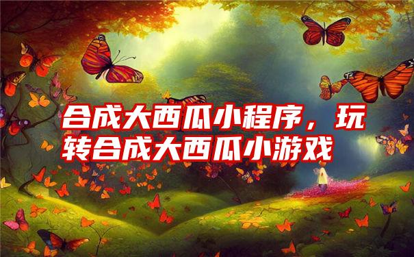 合成大西瓜小程序，玩转合成大西瓜小游戏