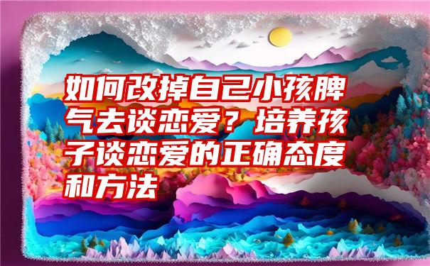 如何改掉自己小孩脾气去谈恋爱？培养孩子谈恋爱的正确态度和方法