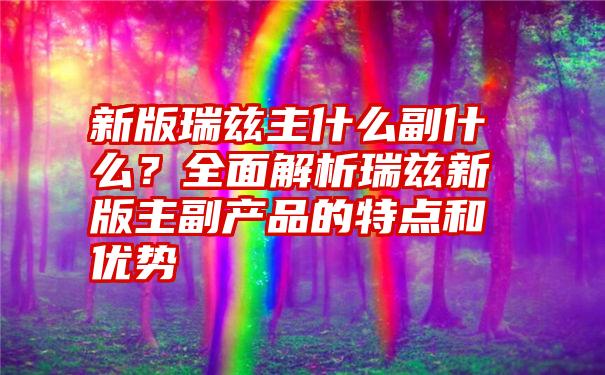 新版瑞兹主什么副什么？全面解析瑞兹新版主副产品的特点和优势