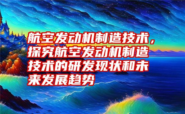 航空发动机制造技术，探究航空发动机制造技术的研发现状和未来发展趋势