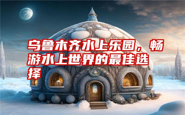 乌鲁木齐水上乐园,畅游水上世界的最佳选择