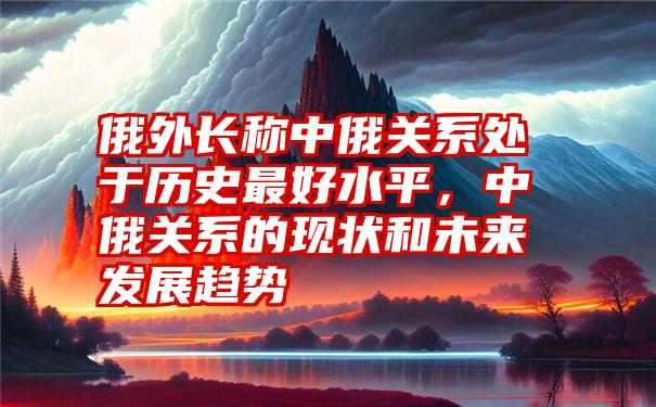 俄外长称中俄关系处于历史最好水平，中俄关系的现状和未来发展趋势